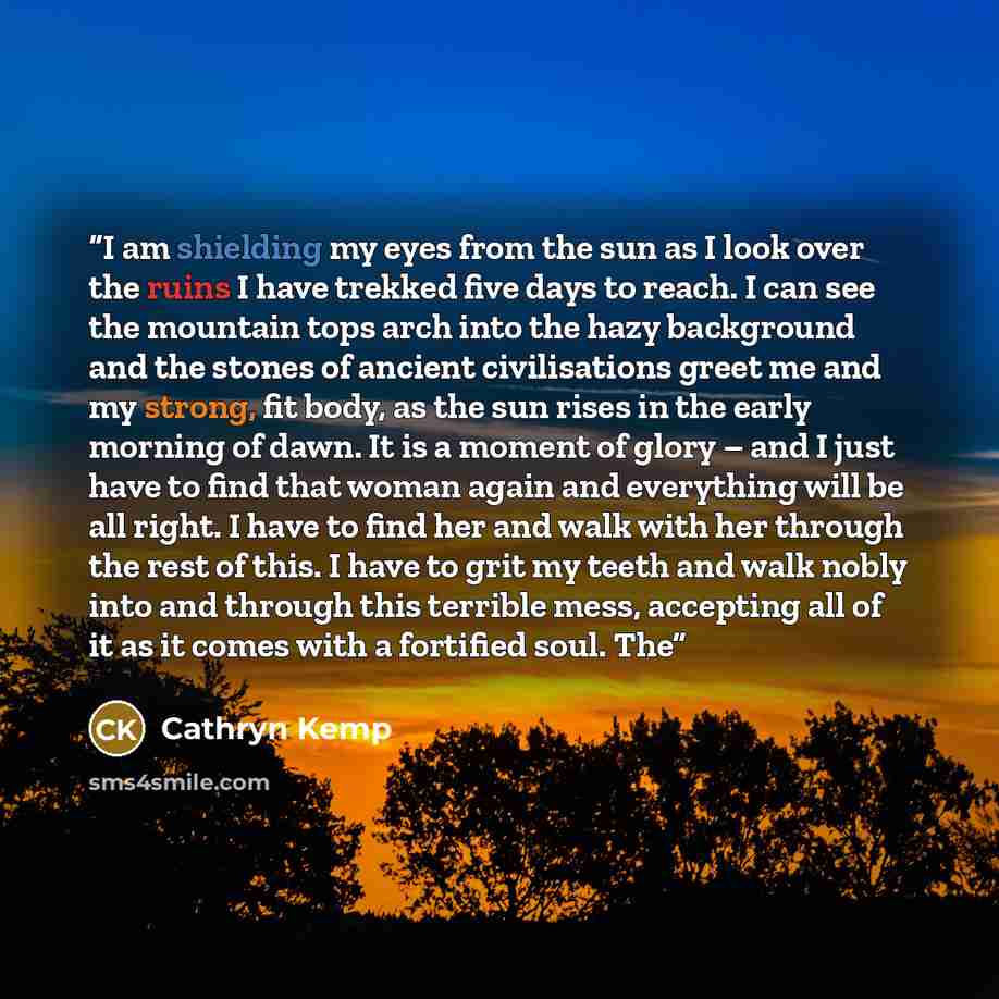 “I am shielding my eyes from the sun as I look over the ruins I have trekked five days to reach. I can see the mountain tops arch into the hazy background and the stones of ancient civilisations greet me and my strong, fit body, as the sun rises in the early morning of dawn. It is a moment of glory…” quote by Cathryn Kemp