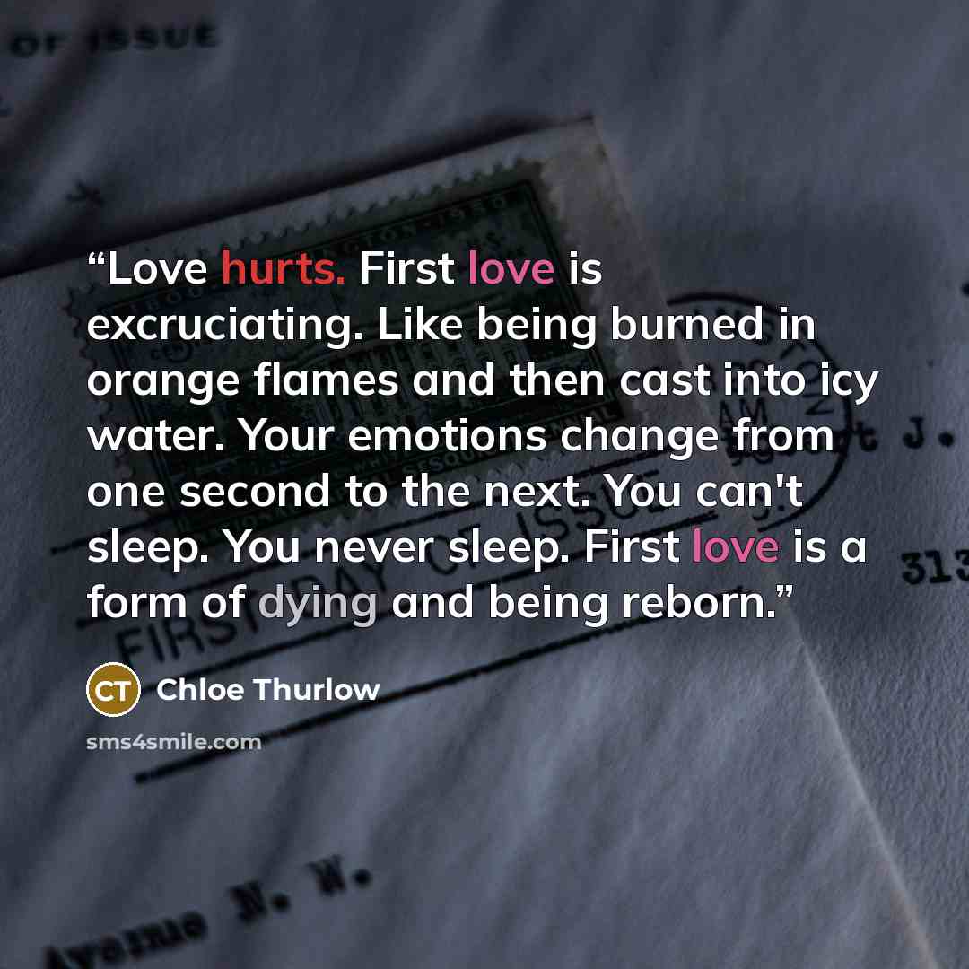 “Love hurts. First love is excruciating. Like being burned in orange flames and then cast into icy water. Your emotions change from one second to the next. You can't sleep. You never sleep. First love is a form of dying and being reborn.” quote by Chloe Thurlow