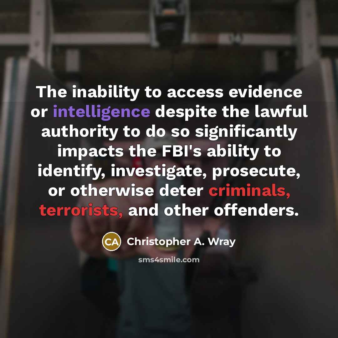 “The inability to access evidence or intelligence despite the lawful authority to do so significantly impacts the FBI's ability to identify, investigate, prosecute, or otherwise deter criminals, terrorists, and other offenders.” quote by Christopher A. Wray