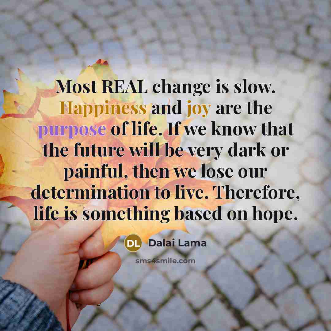 “Most REAL change is slow. Happiness and joy are the purpose of life. If we know that the future will be very dark or painful, then we lose our determination to live. Therefore, life is something based on hope.” quote by Dalai Lama