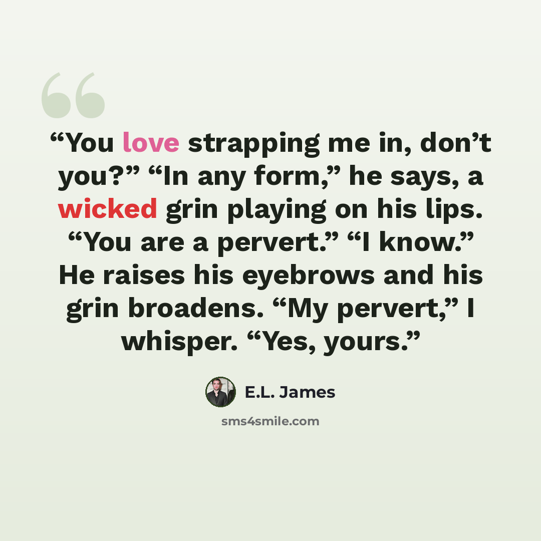 “You love strapping me in, don’t you?” “In any form,” he says, a wicked grin playing on his lips. “You are a pervert.” “I know.” He raises his eyebrows and his grin broadens. “My pervert,” I whisper. “Yes, yours.” quote by E.L. James