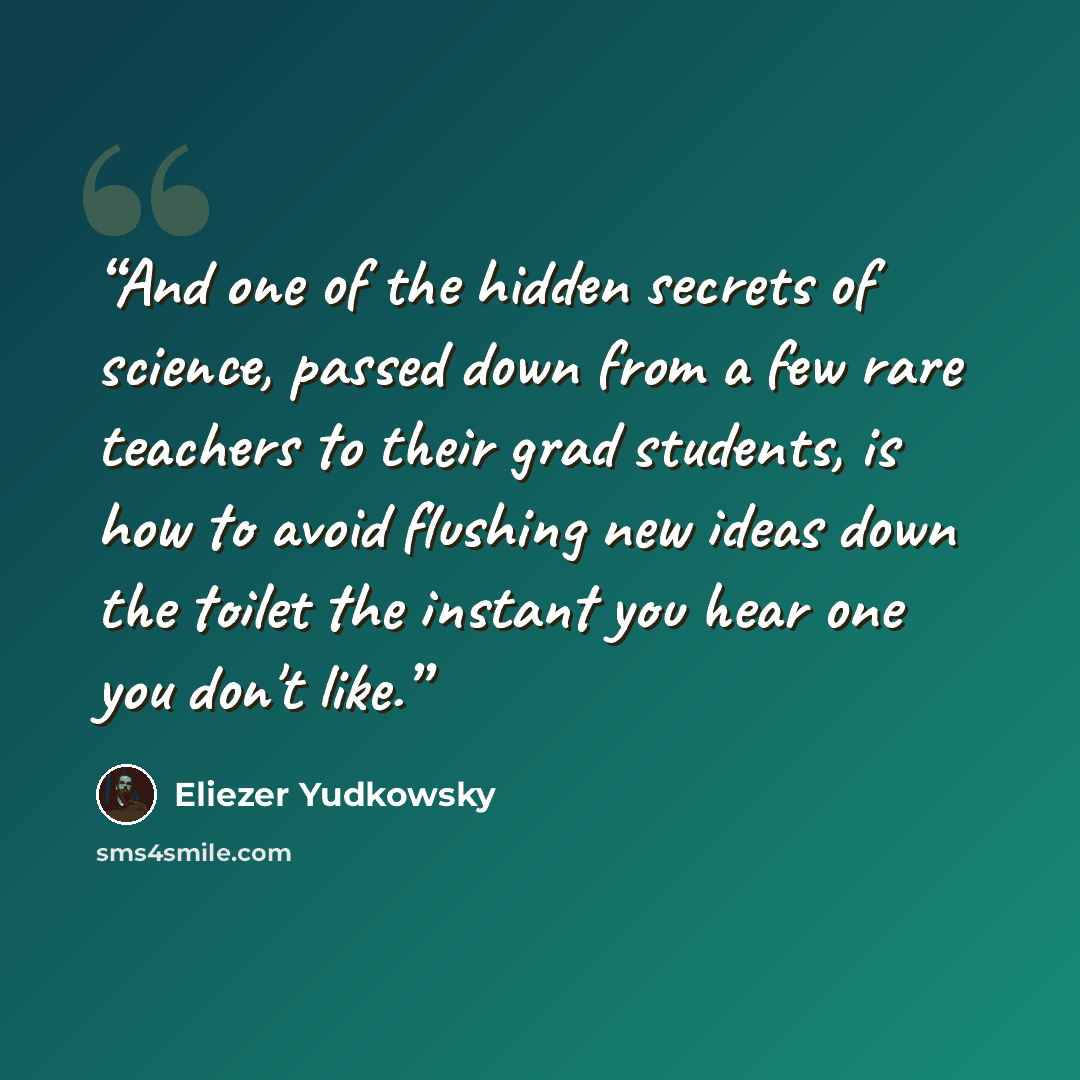 “And one of the hidden secrets of science, passed down from a few rare teachers to their grad students, is how to avoid flushing new ideas down the toilet the instant you hear one you don't like.” quote by Eliezer Yudkowsky