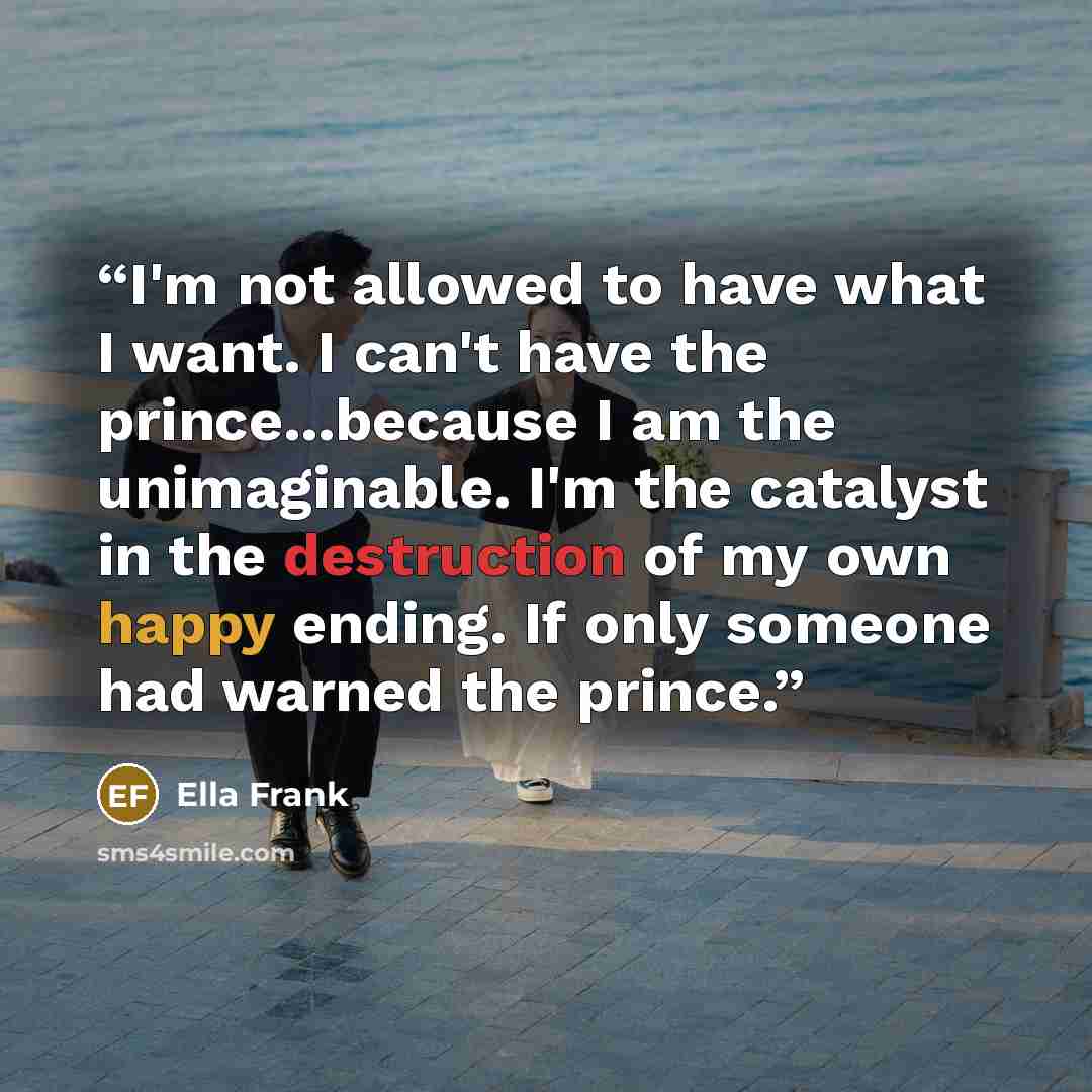 “I'm not allowed to have what I want. I can't have the prince...because I am the unimaginable. I'm the catalyst in the destruction of my own happy ending. If only someone had warned the prince.” quote by Ella Frank