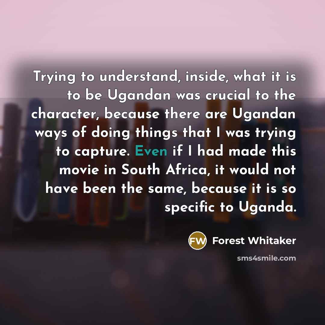 “Trying to understand, inside, what it is to be Ugandan was crucial to the character, because there are Ugandan ways of doing things that I was trying to capture. Even if I had made this movie in South Africa, it would not have been the same, because it is so specific to Uganda.” quote by Forest Whitaker