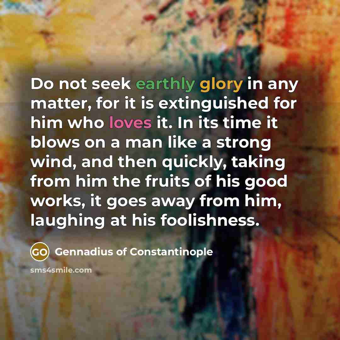 “Do not seek earthly glory in any matter, for it is extinguished for him who loves it. In its time it blows on a man like a strong wind, and then quickly, taking from him the fruits of his good works, it goes away from him, laughing at his foolishness.” quote by Gennadius of Constantinople