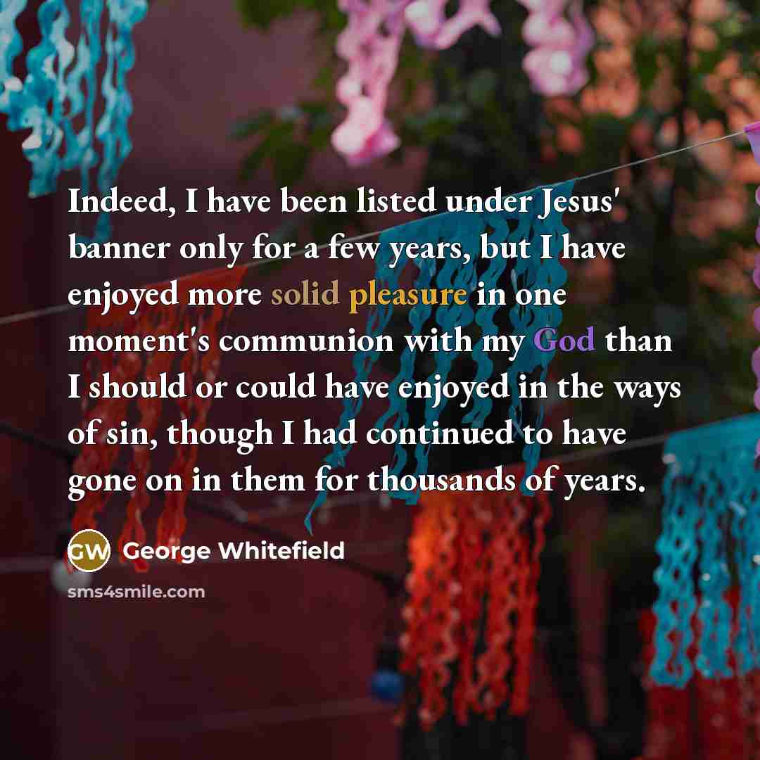 “Indeed, I have been listed under Jesus' banner only for a few years, but I have enjoyed more solid pleasure in one moment's communion with my God than I should or could have enjoyed in the ways of sin, though I had continued to have gone on in them for thousands of years.” quote by George Whitefield