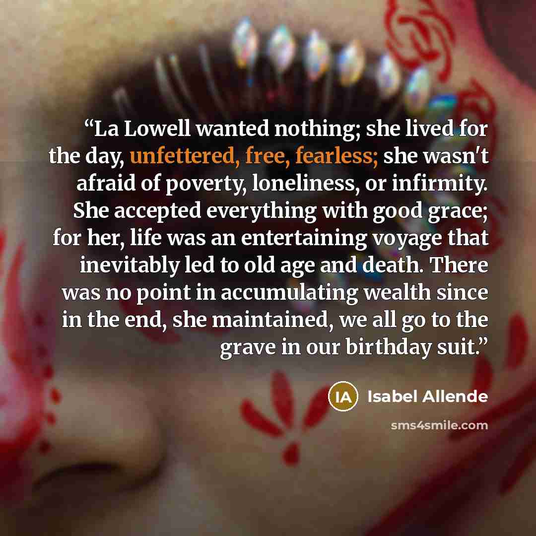 “La Lowell wanted nothing; she lived for the day, unfettered, free, fearless; she wasn't afraid of poverty, loneliness, or infirmity. She accepted everything with good grace; for her, life was an entertaining voyage that inevitably led to old age and death. There was no point in accumulating wealth…” quote by Isabel Allende