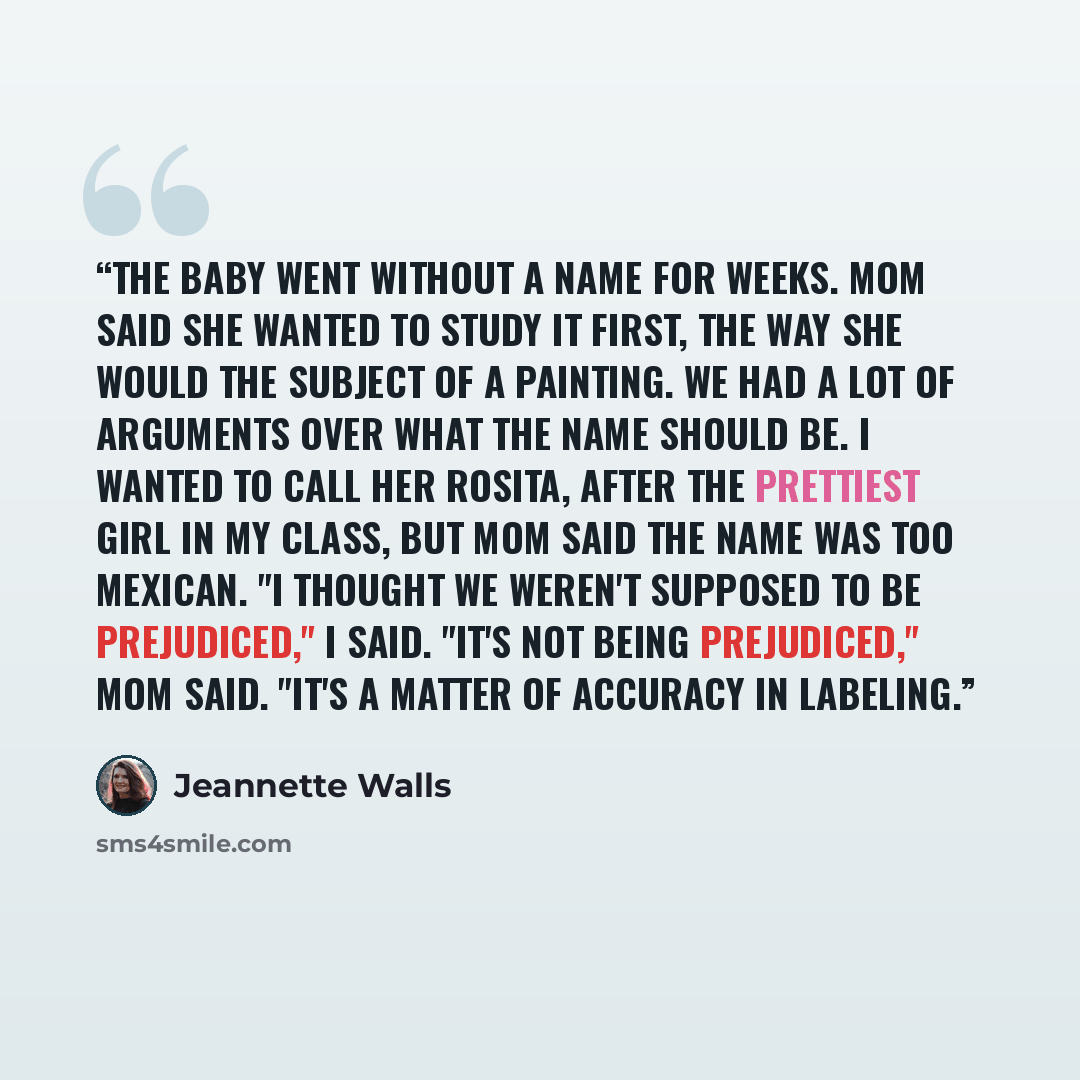 “The baby went without a name for weeks. Mom said she wanted to study it first, the way she would the subject of a painting. We had a lot of arguments over what the name should be. I wanted to call her Rosita, after the prettiest girl in my class, but Mom said the name was too Mexican. "I thought…” quote by Jeannette Walls