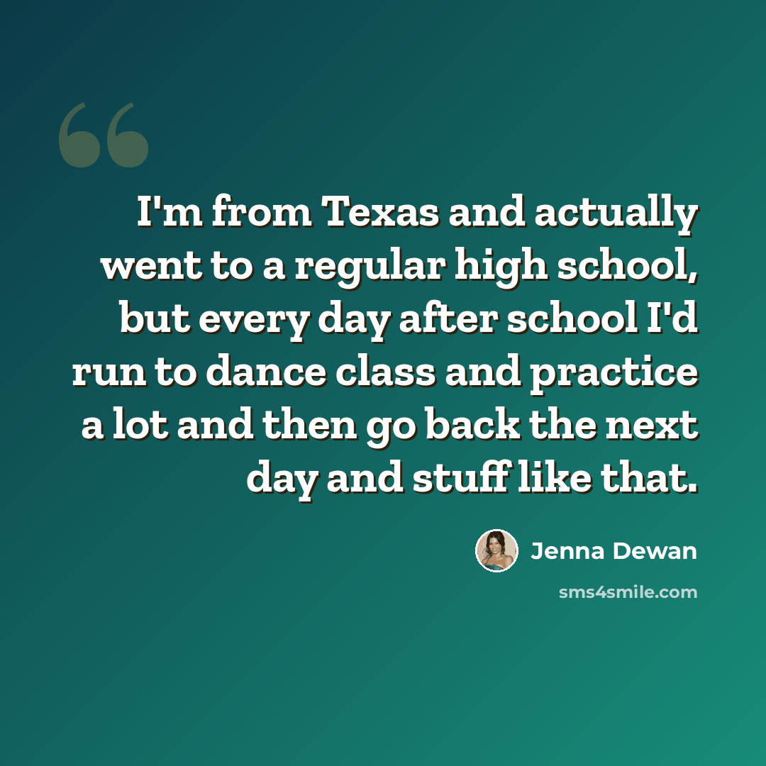 “I'm from Texas and actually went to a regular high school, but every day after school I'd run to dance class and practice a lot and then go back the next day and stuff like that.” quote by Jenna Dewan