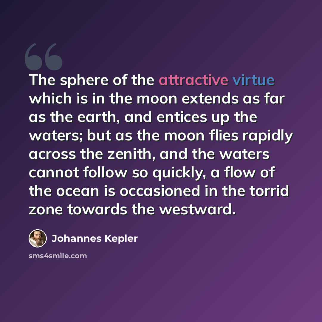 “The sphere of the attractive virtue which is in the moon extends as far as the earth, and entices up the waters; but as the moon flies rapidly across the zenith, and the waters cannot follow so quickly, a flow of the ocean is occasioned in the torrid zone towards the westward.” quote by Johannes Kepler