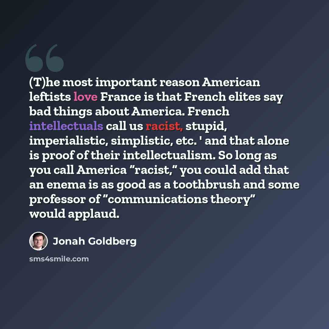 “(T)he most important reason American leftists love France is that French elites say bad things about America. French intellectuals call us racist, stupid, imperialistic, simplistic, etc. ' and that alone is proof of their intellectualism. So long as you call America “racist,” you could add that an…” quote by Jonah Goldberg