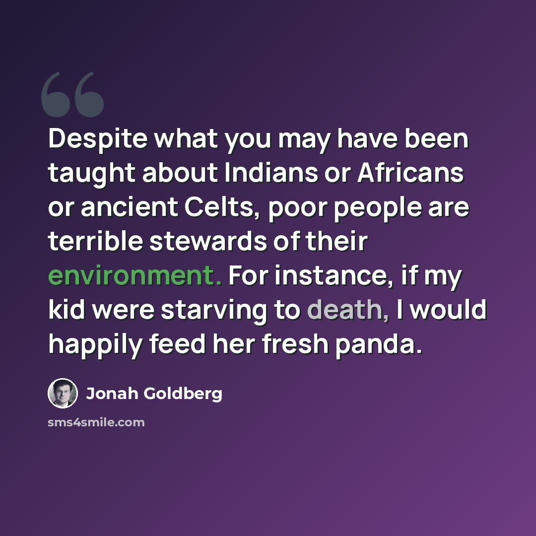 “Despite what you may have been taught about Indians or Africans or ancient Celts, poor people are terrible stewards of their environment. For instance, if my kid were starving to death, I would happily feed her fresh panda.” quote by Jonah Goldberg
