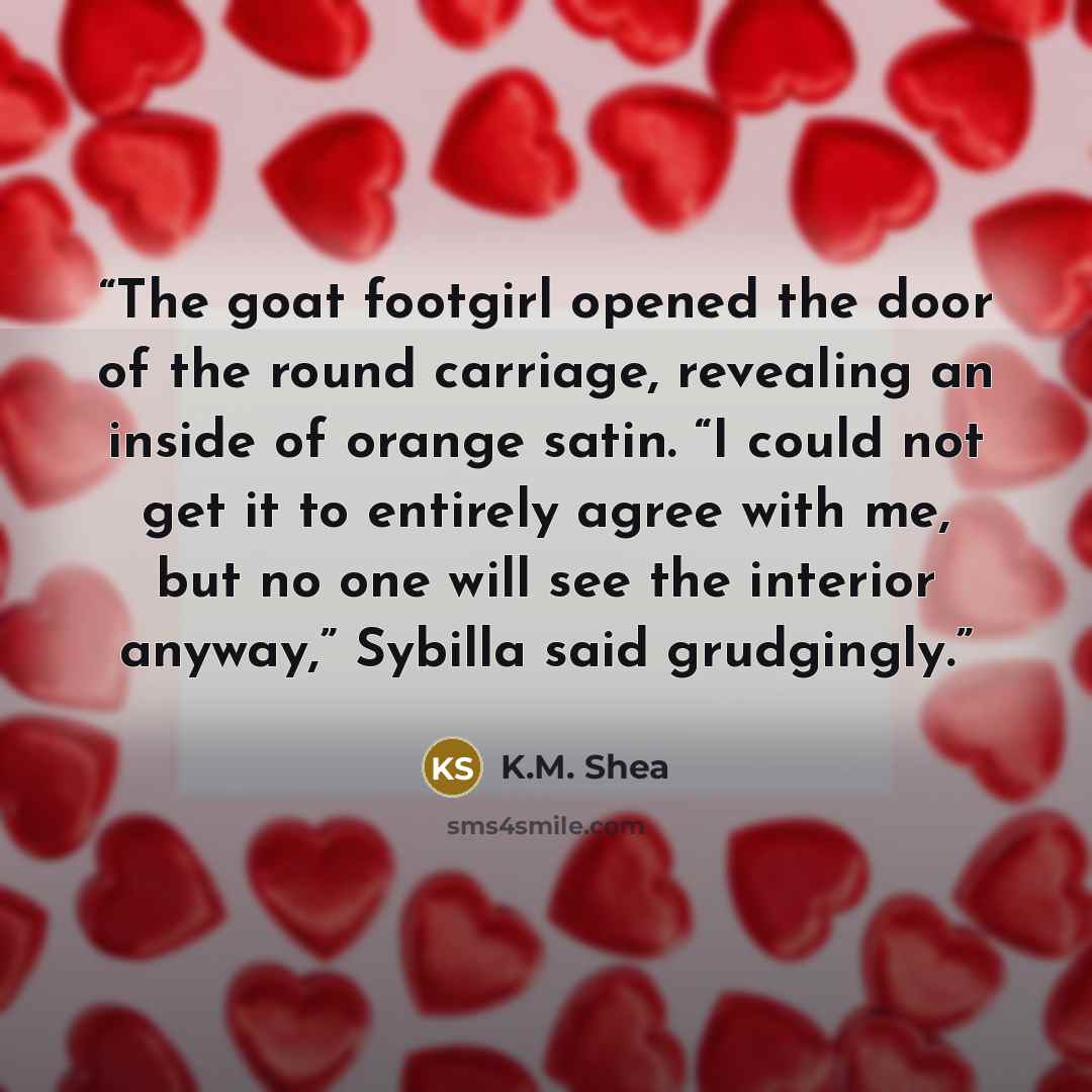 “The goat footgirl opened the door of the round carriage, revealing an inside of orange satin. “I could not get it to entirely agree with me, but no one will see the interior anyway,” Sybilla said grudgingly.” quote by K.M. Shea