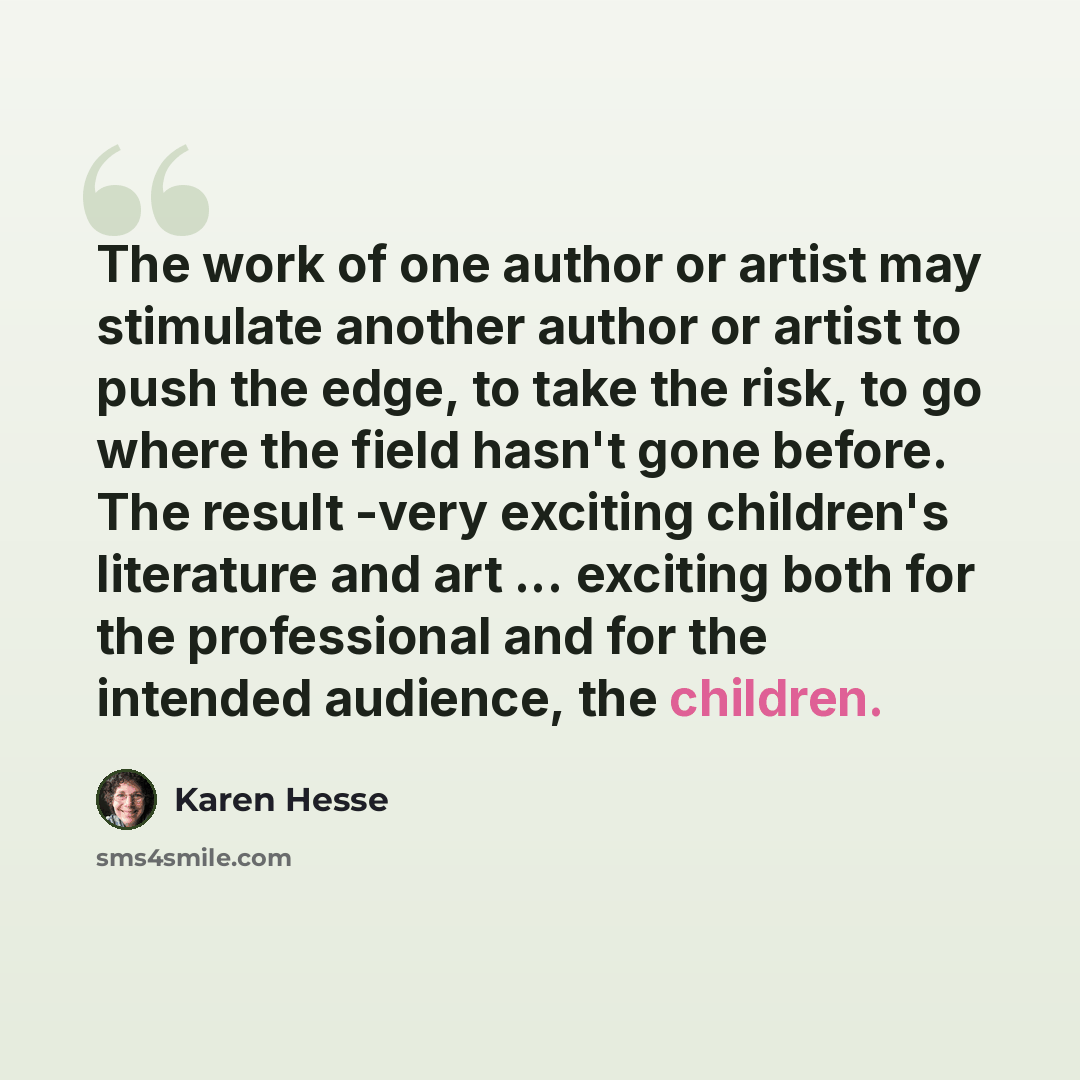 “The work of one author or artist may stimulate another author or artist to push the edge, to take the risk, to go where the field hasn't gone before. The result -very exciting children's literature and art ... exciting both for the professional and for the intended audience, the children.” quote by Karen Hesse