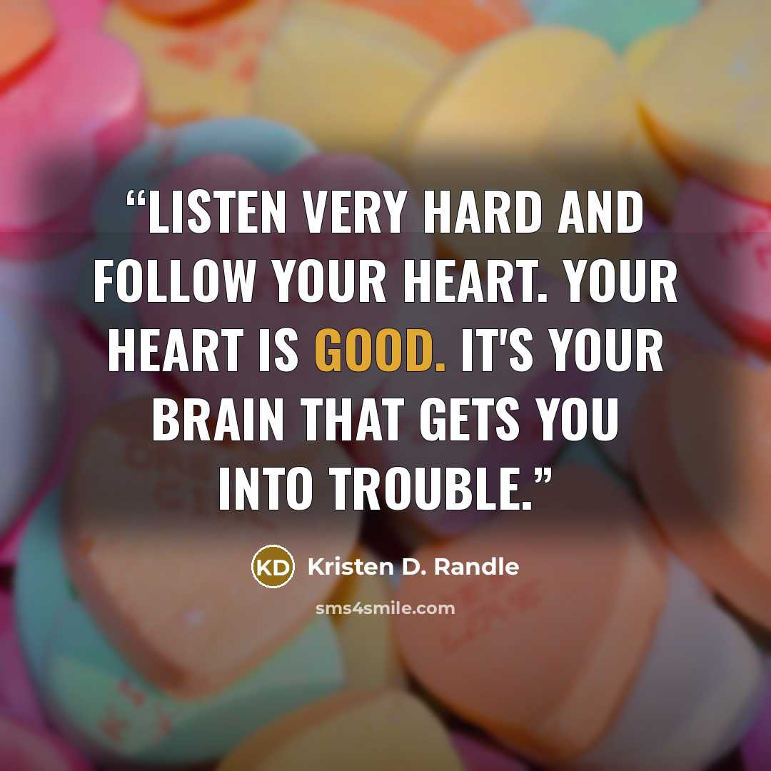 “Listen very hard and follow your heart. Your heart is good. It's your brain that gets you into trouble.” quote by Kristen D. Randle