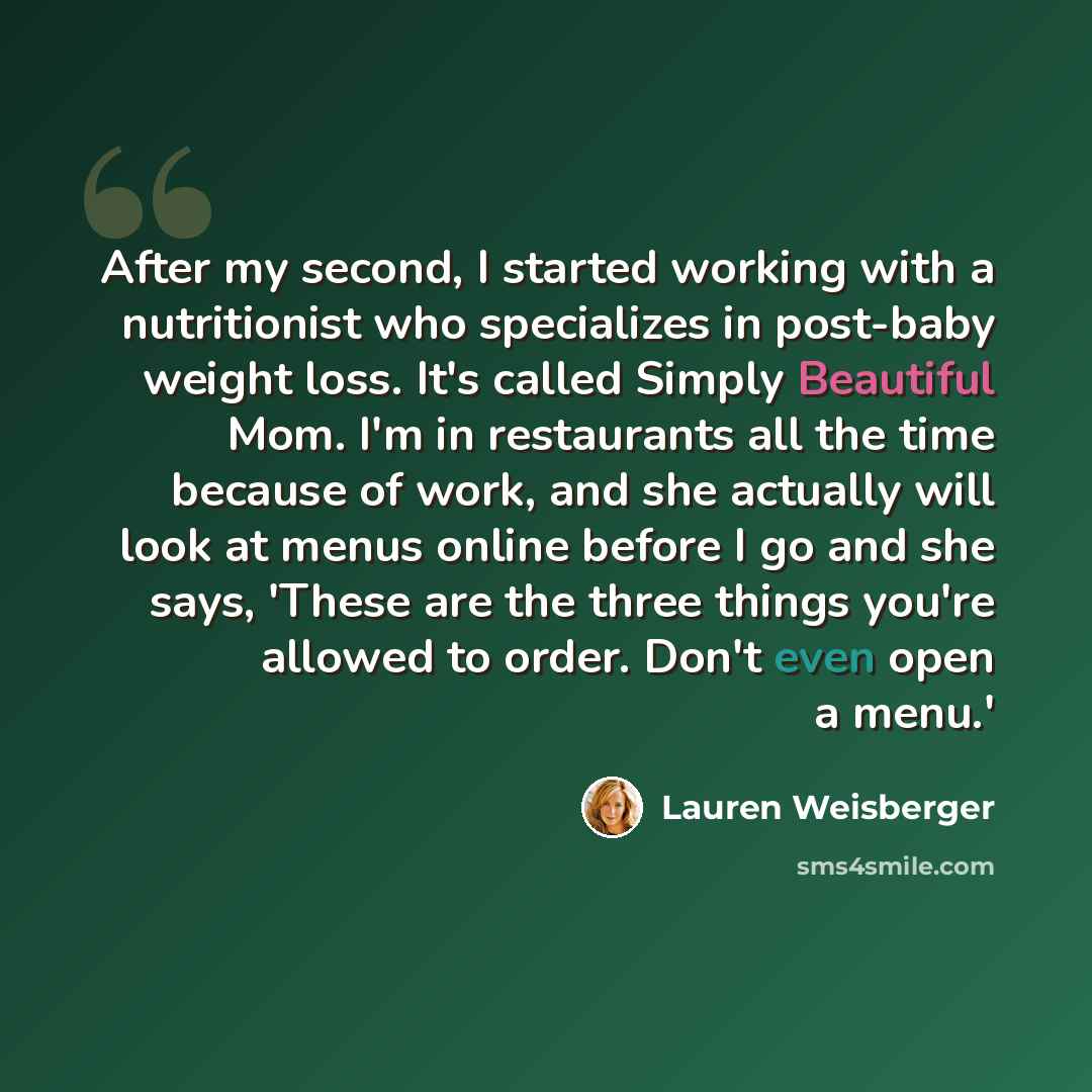 “After my second, I started working with a nutritionist who specializes in post-baby weight loss. It's called Simply Beautiful Mom. I'm in restaurants all the time because of work, and she actually will look at menus online before I go and she says, 'These are the three things you're allowed to…” quote by Lauren Weisberger
