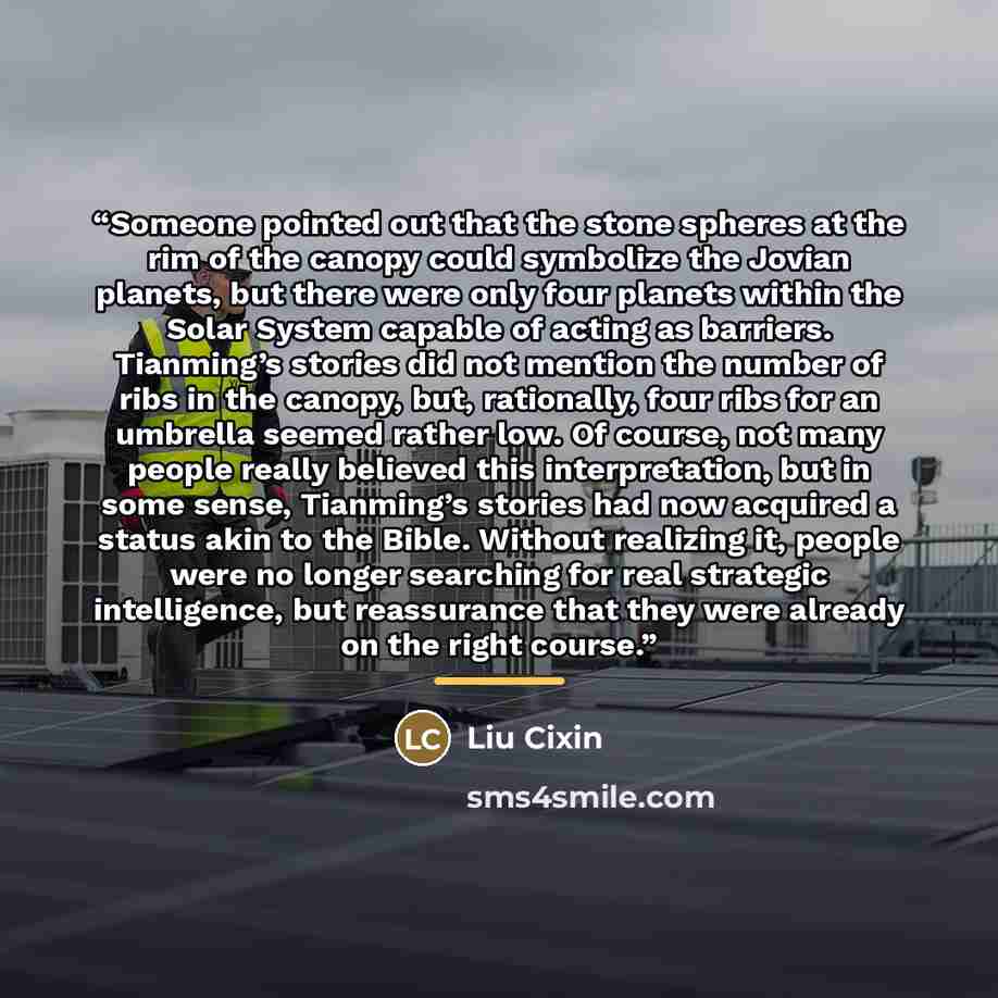“Someone pointed out that the stone spheres at the rim of the canopy could symbolize the Jovian planets, but there were only four planets within the Solar System capable of acting as barriers. Tianming’s stories did not mention the number of ribs in the canopy, but, rationally, four ribs for an…” quote by Liu Cixin