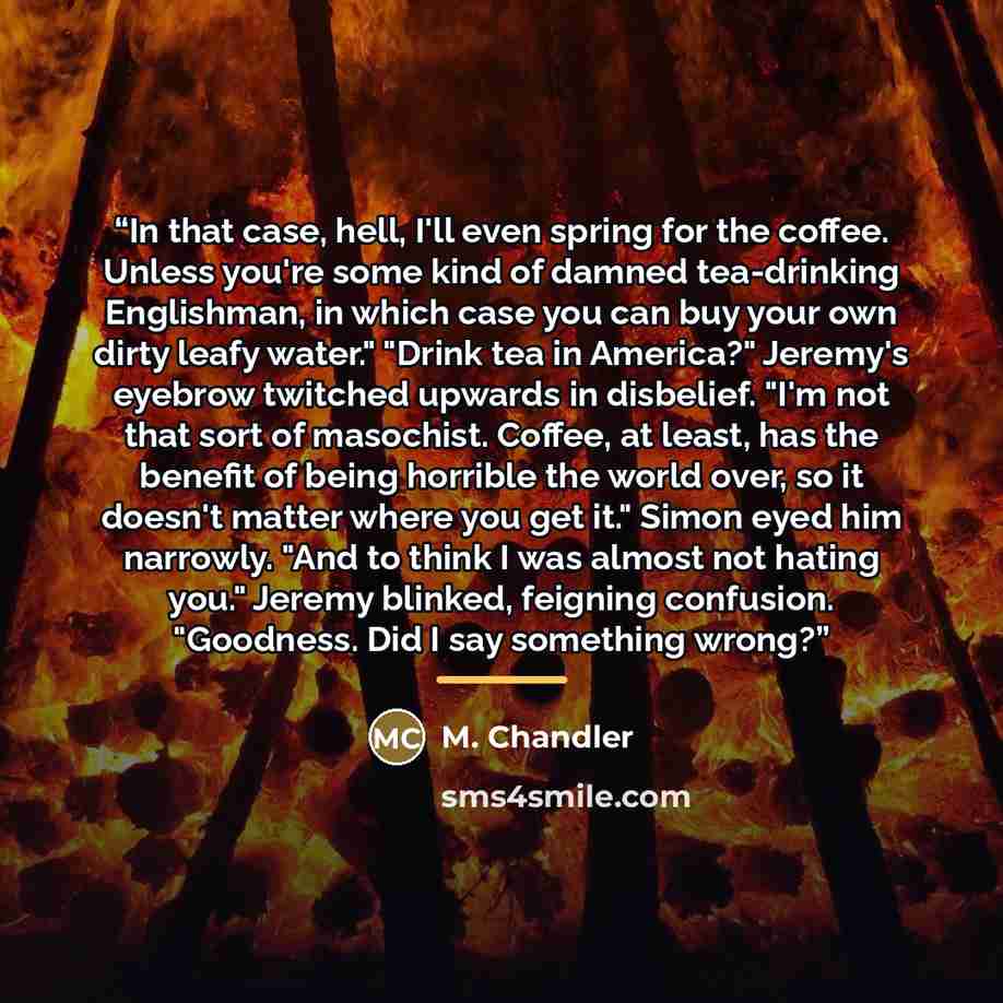 “In that case, hell, I'll even spring for the coffee. Unless you're some kind of damned tea-drinking Englishman, in which case you can buy your own dirty leafy water." "Drink tea in America?" Jeremy's eyebrow twitched upwards in disbelief. "I'm not that sort of masochist. Coffee, at least, has the…” quote by M. Chandler