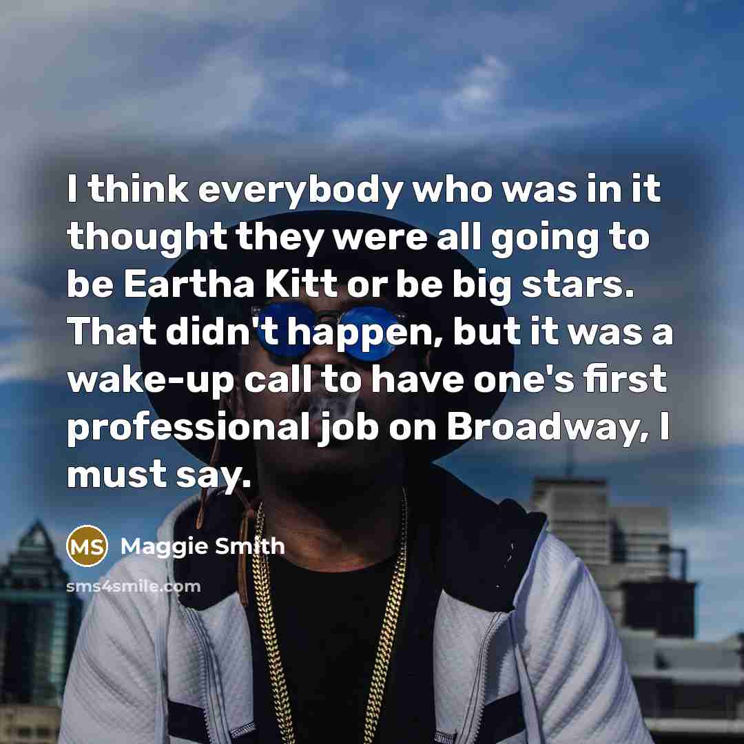 “I think everybody who was in it thought they were all going to be Eartha Kitt or be big stars. That didn't happen, but it was a wake-up call to have one's first professional job on Broadway, I must say.” quote by Maggie Smith