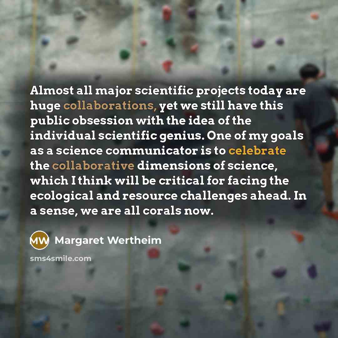 “Almost all major scientific projects today are huge collaborations, yet we still have this public obsession with the idea of the individual scientific genius. One of my goals as a science communicator is to celebrate the collaborative dimensions of science, which I think will be critical for…” quote by Margaret Wertheim