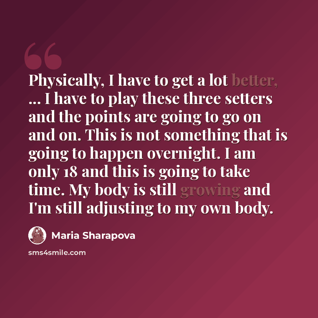 “Physically, I have to get a lot better, ... I have to play these three setters and the points are going to go on and on. This is not something that is going to happen overnight. I am only 18 and this is going to take time. My body is still growing and I'm still adjusting to my own body.” quote by Maria Sharapova