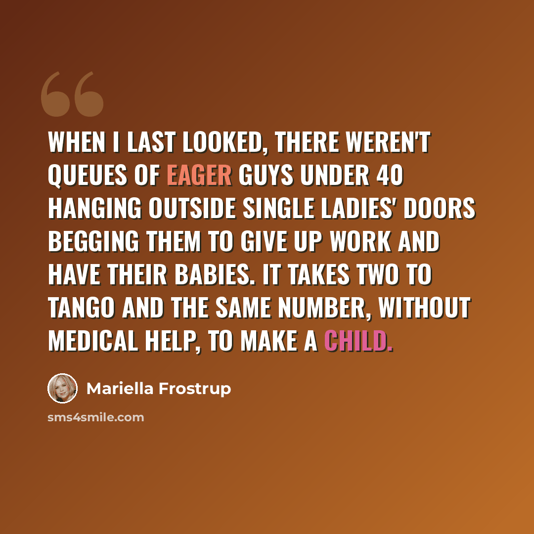 “When I last looked, there weren't queues of eager guys under 40 hanging outside single ladies' doors begging them to give up work and have their babies. It takes two to tango and the same number, without medical help, to make a child.” quote by Mariella Frostrup