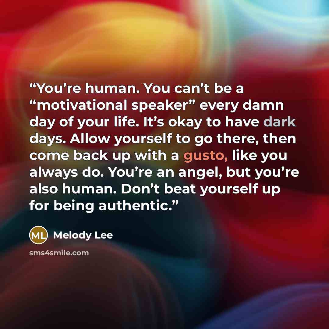 “You’re human. You can’t be a “motivational speaker” every damn day of your life. It’s okay to have dark days. Allow yourself to go there, then come back up with a gusto, like you always do. You’re an angel, but you’re also human. Don’t beat yourself up for being authentic.” quote by Melody Lee