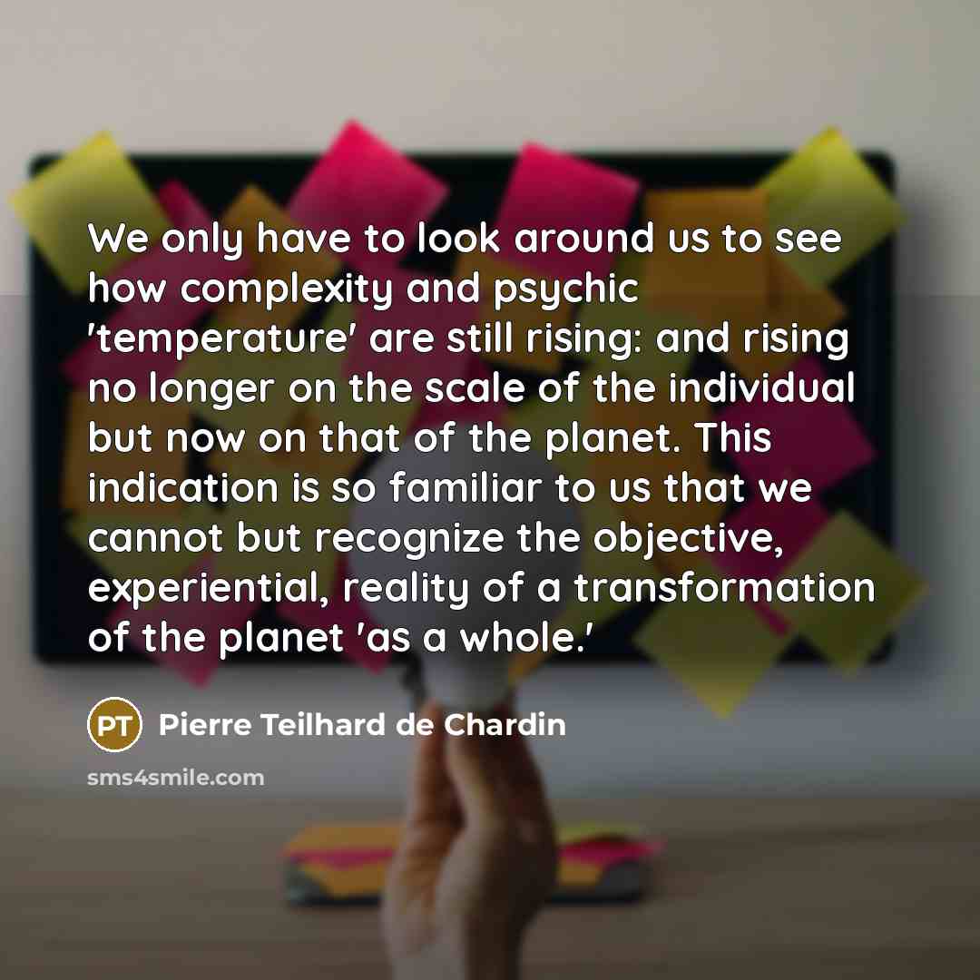 “We only have to look around us to see how complexity and psychic 'temperature' are still rising: and rising no longer on the scale of the individual but now on that of the planet. This indication is so familiar to us that we cannot but recognize the objective, experiential, reality of a…” quote by Pierre Teilhard de Chardin