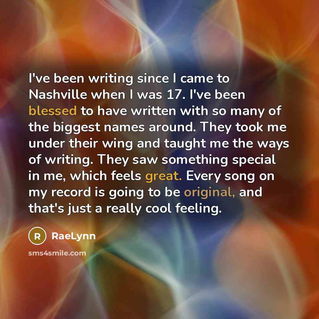 “I've been writing since I came to Nashville when I was 17. I've been blessed to have written with so many of the biggest names around. They took me under their wing and taught me the ways of writing. They saw something special in me, which feels great. Every song on my record is going to be…” quote by RaeLynn