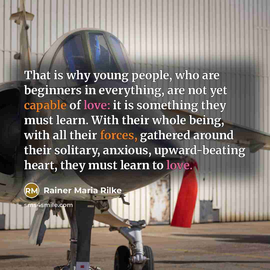 “That is why young people, who are beginners in everything, are not yet capable of love: it is something they must learn. With their whole being, with all their forces, gathered around their solitary, anxious, upward-beating heart, they must learn to love.” quote by Rainer Maria Rilke