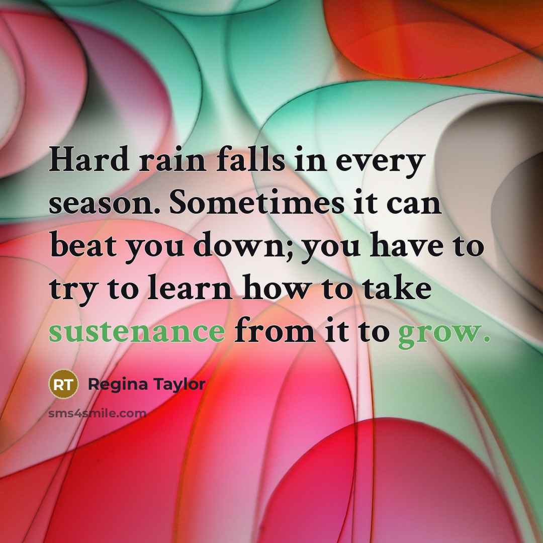 “Hard rain falls in every season. Sometimes it can beat you down; you have to try to learn how to take sustenance from it to grow.” quote by Regina Taylor