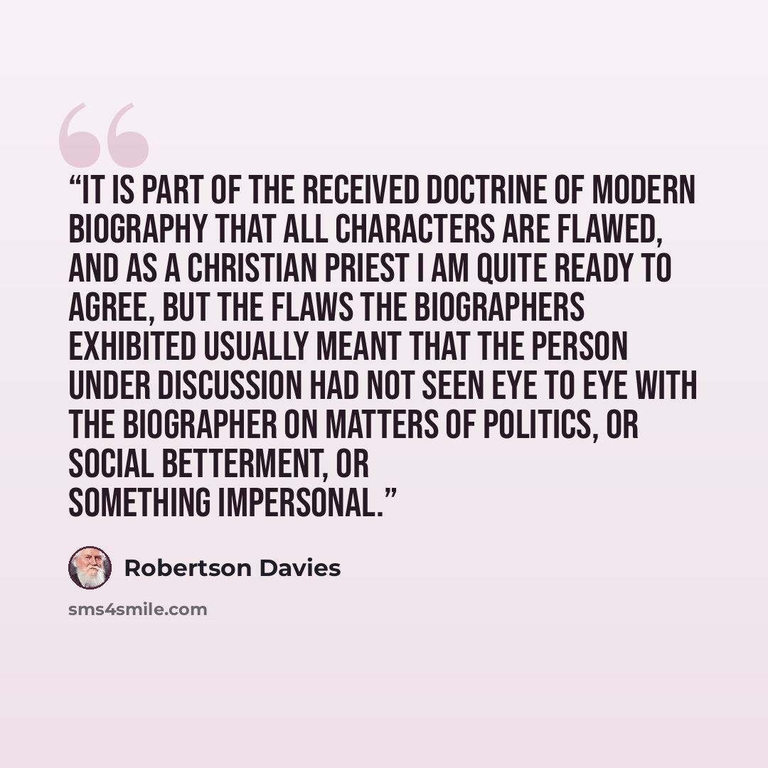 “It is part of the received doctrine of modern biography that all characters are Flawed, and as a Christian priest I am quite ready to agree, but the Flaws the biographers exhibited usually meant that the person under discussion had not seen eye to eye with the biographer on matters of politics, or…” quote by Robertson Davies