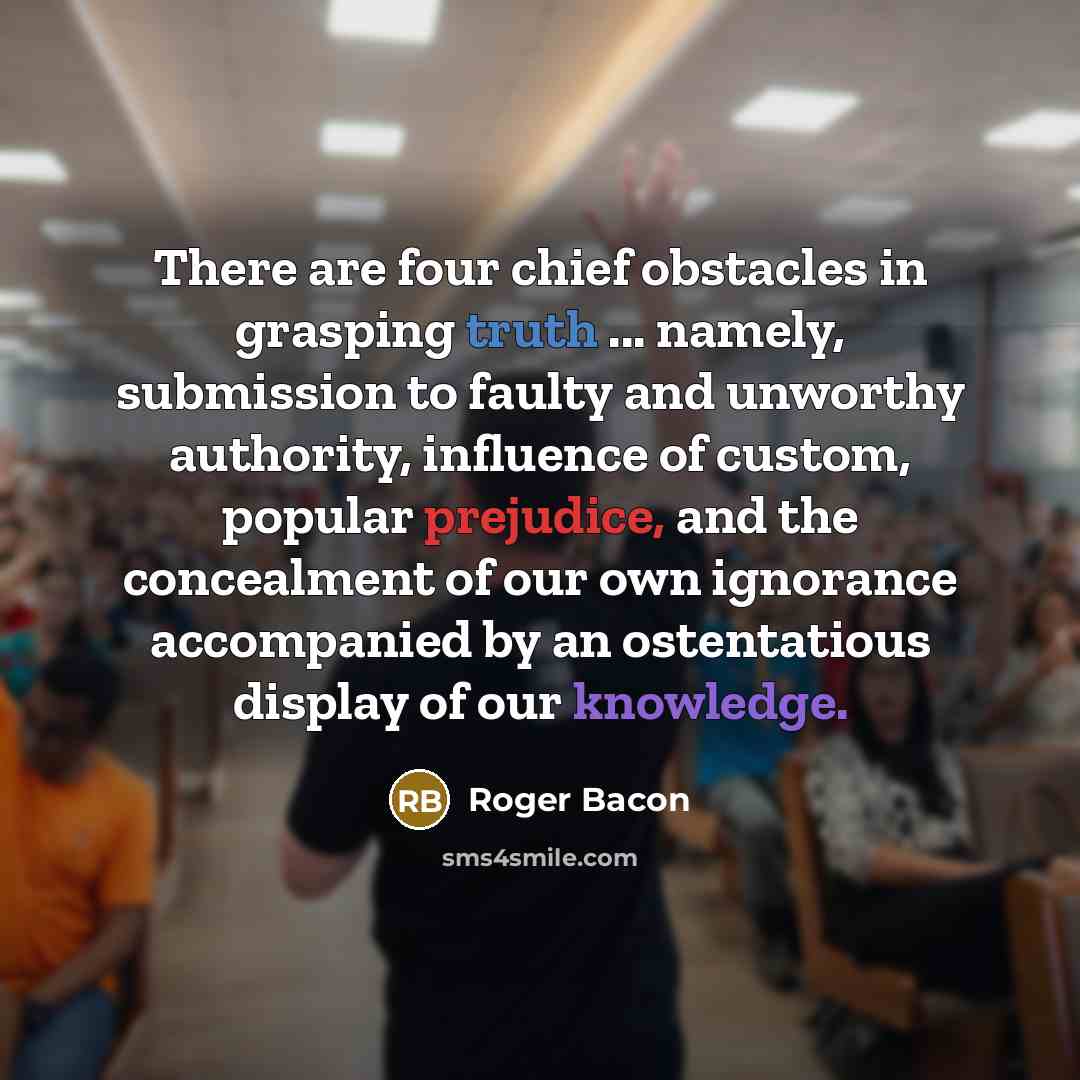 “There are four chief obstacles in grasping truth ... namely, submission to faulty and unworthy authority, influence of custom, popular prejudice, and the concealment of our own ignorance accompanied by an ostentatious display of our knowledge.” quote by Roger Bacon