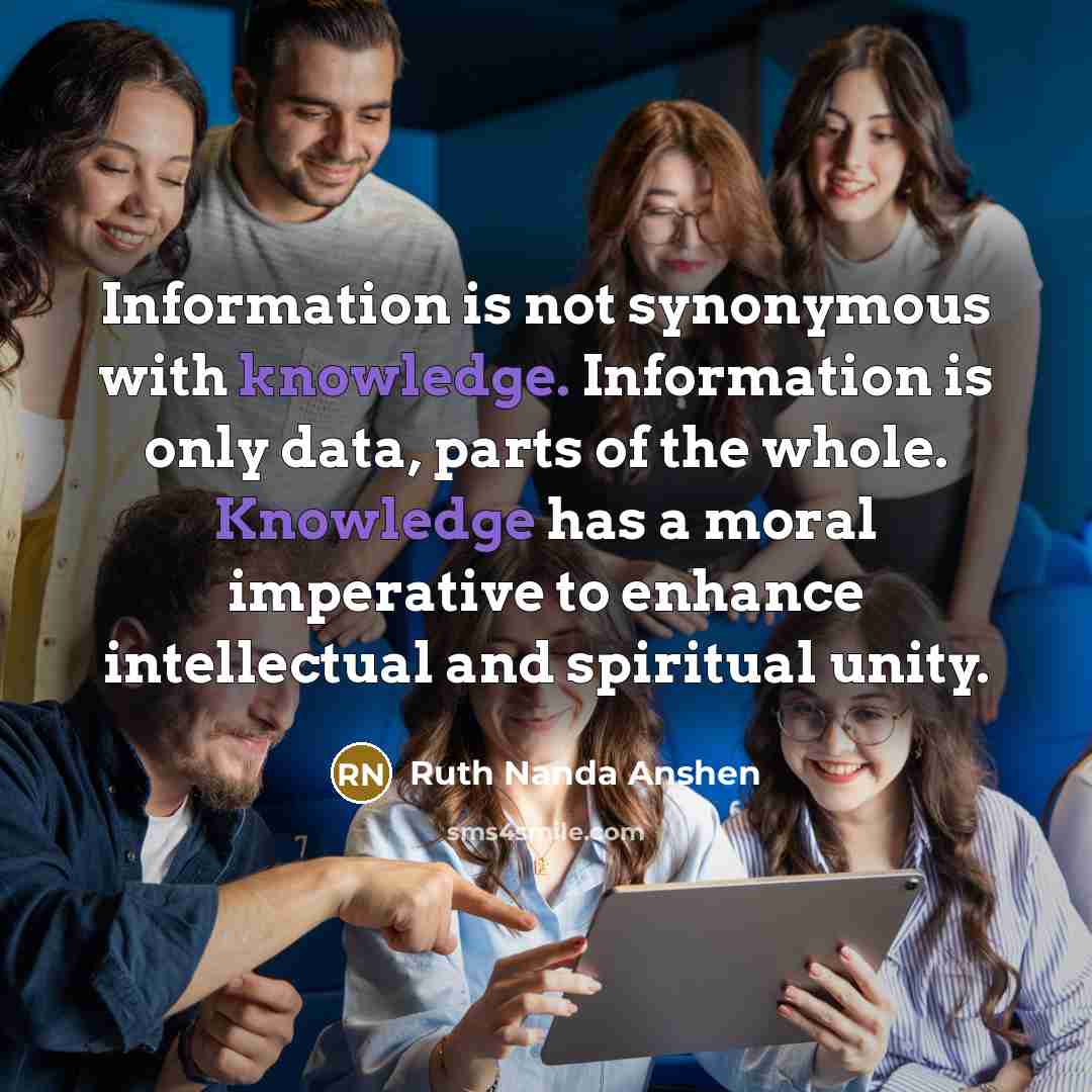 “Information is not synonymous with knowledge. Information is only data, parts of the whole. Knowledge has a moral imperative to enhance intellectual and spiritual unity.” quote by Ruth Nanda Anshen
