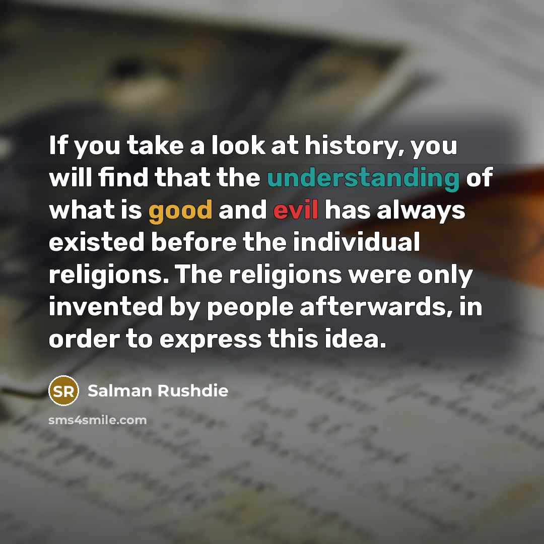 “If you take a look at history, you will find that the understanding of what is good and evil has always existed before the individual religions. The religions were only invented by people afterwards, in order to express this idea.” quote by Salman Rushdie