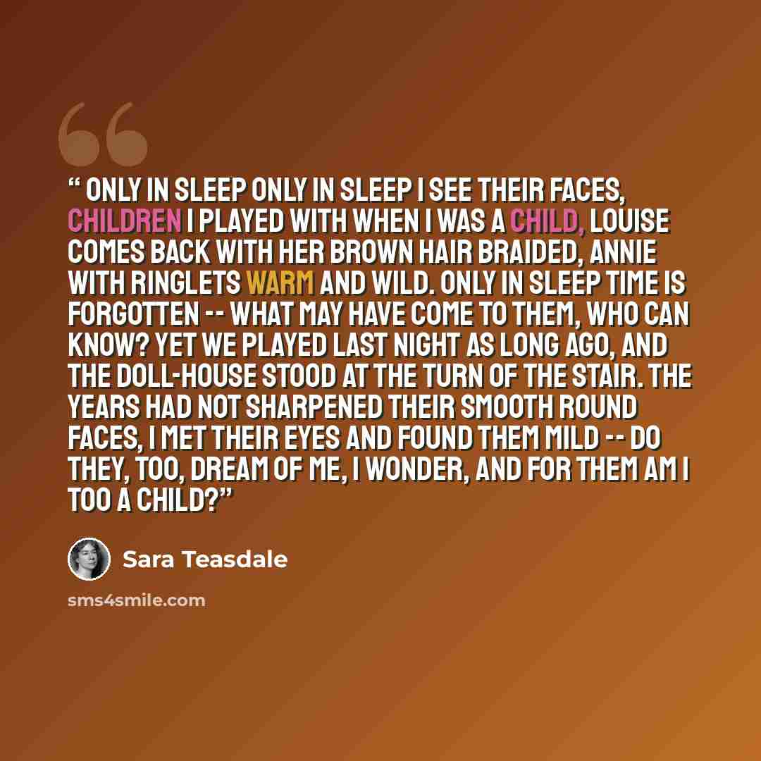 “Only In Sleep Only in sleep I see their faces, Children I played with when I was a child, Louise comes back with her brown hair braided, Annie with ringlets warm and wild. Only in sleep Time is forgotten -- What may have come to them, who can know? Yet we played last night as long ago, And the…” quote by Sara Teasdale
