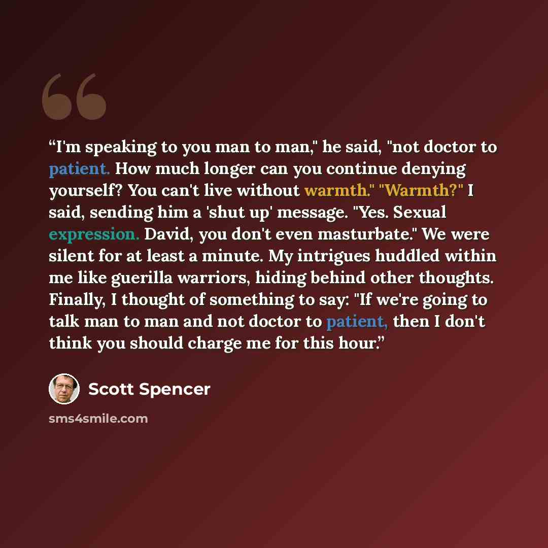 “I'm speaking to you man to man," he said, "not doctor to patient. How much longer can you continue denying yourself? You can't live without warmth." "Warmth?" I said, sending him a 'shut up' message. "Yes. Sexual expression. David, you don't even masturbate." We were silent for at least a minute…” quote by Scott Spencer