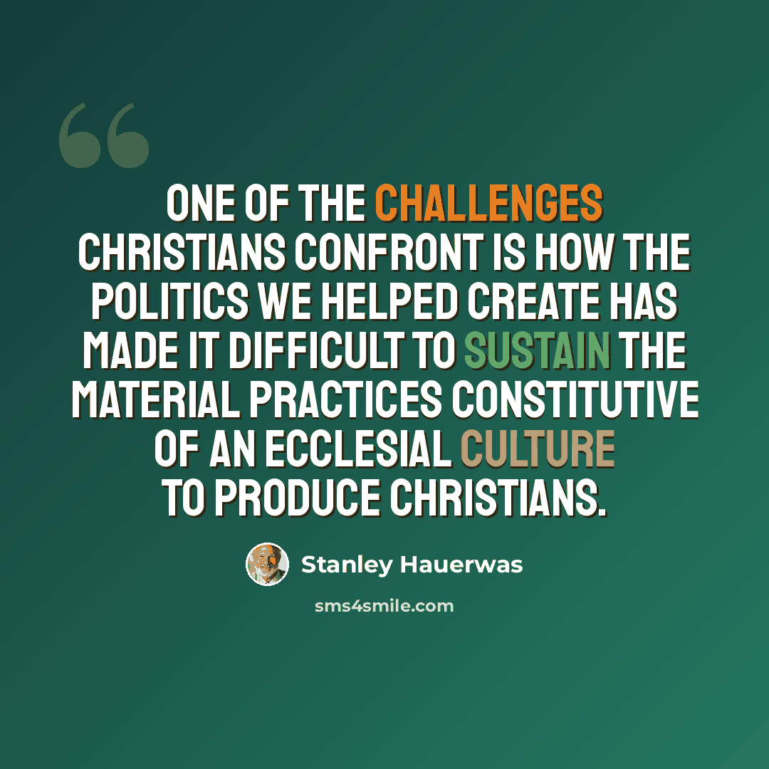 “One of the challenges Christians confront is how the politics we helped create has made it difficult to sustain the material practices constitutive of an ecclesial culture to produce Christians.” quote by Stanley Hauerwas
