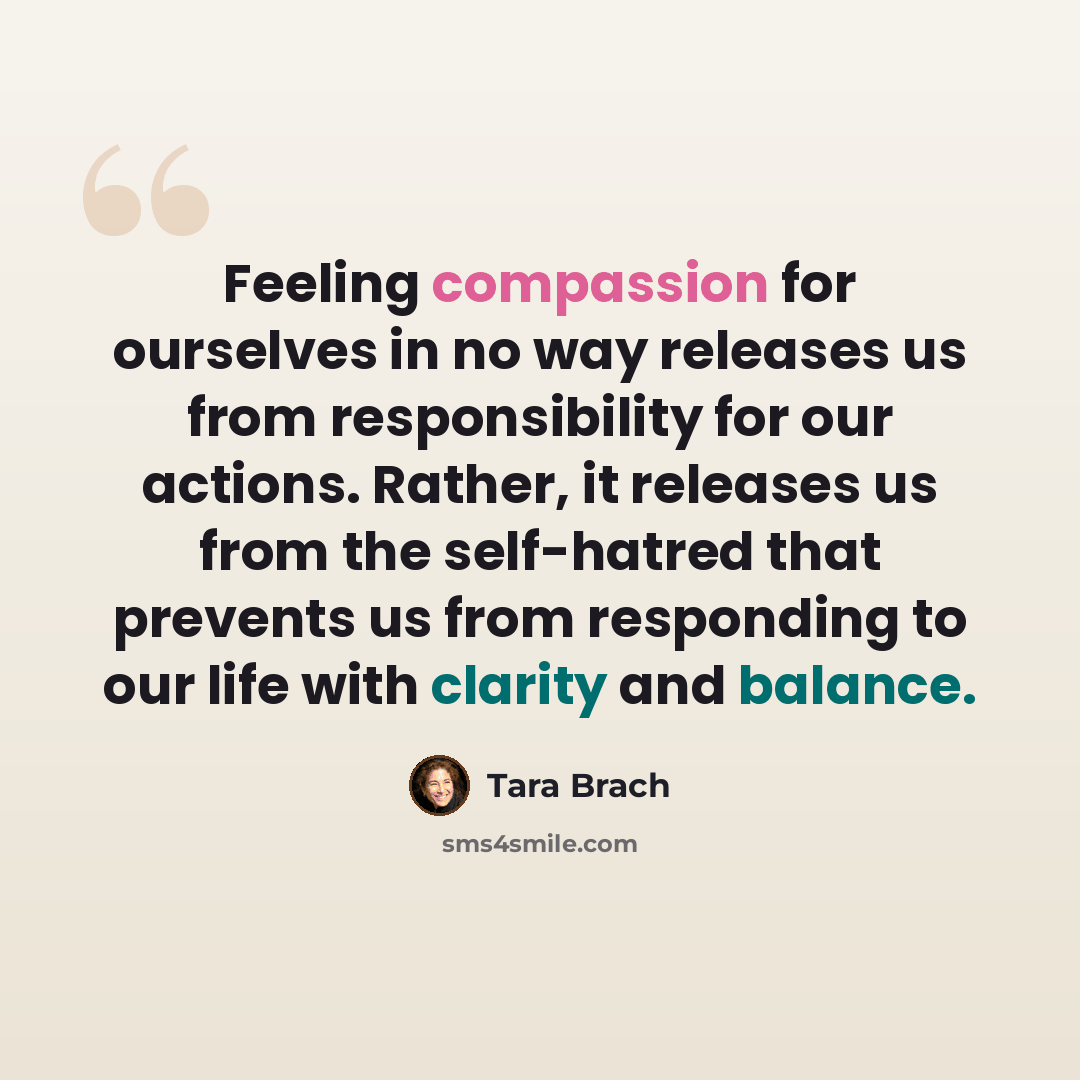 “Feeling compassion for ourselves in no way releases us from responsibility for our actions. Rather, it releases us from the self-hatred that prevents us from responding to our life with clarity and balance.” quote by Tara Brach