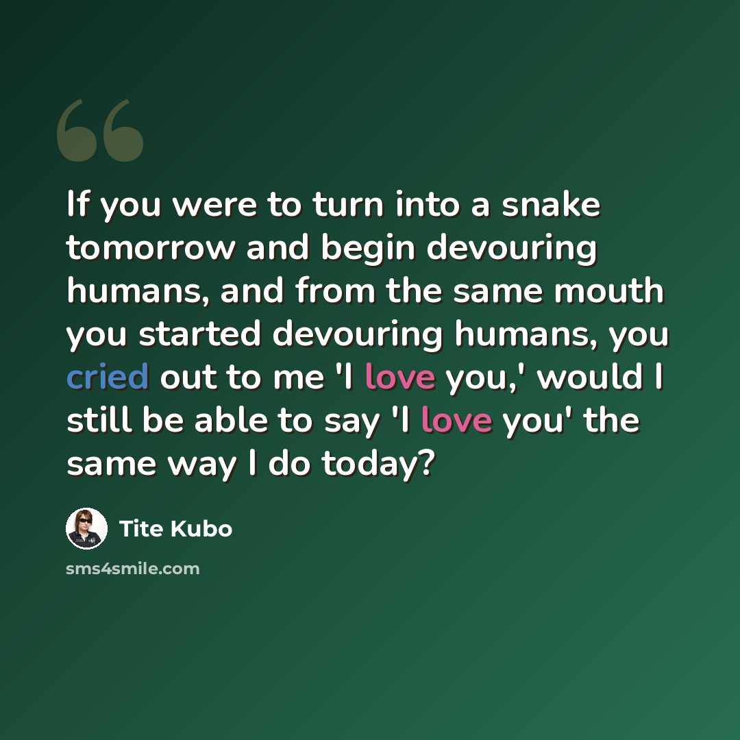 “If you were to turn into a snake tomorrow and begin devouring humans, and from the same mouth you started devouring humans, you cried out to me 'I love you,' would I still be able to say 'I love you' the same way I do today?” quote by Tite Kubo