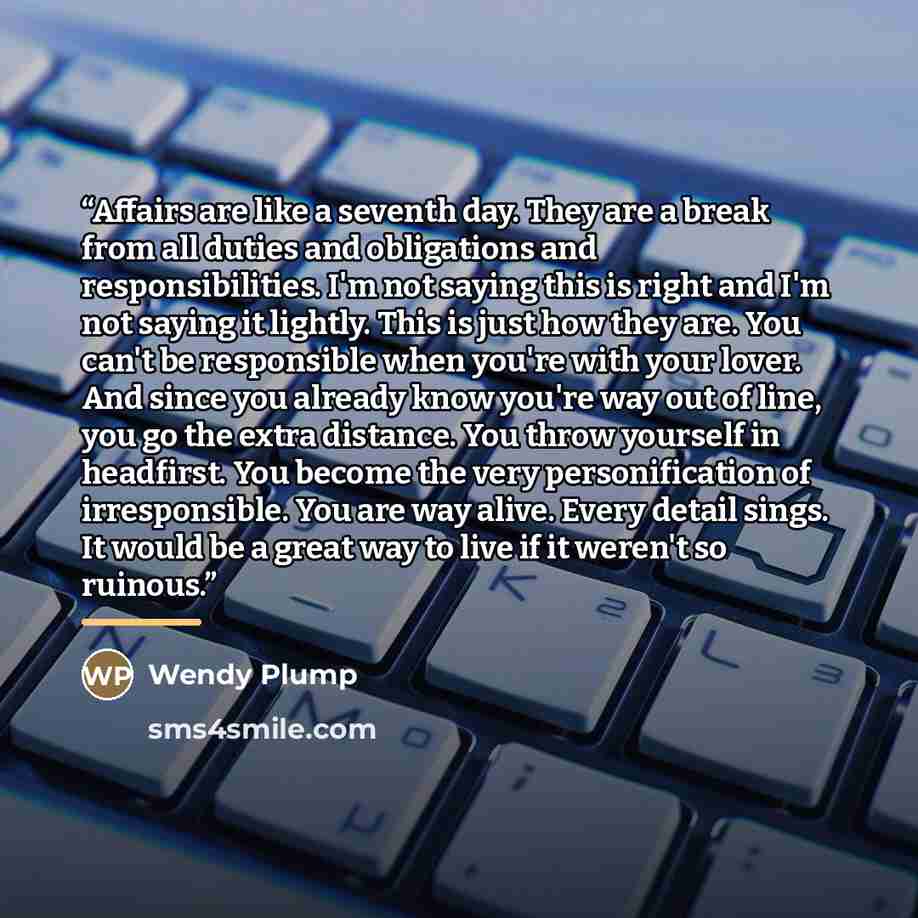 “Affairs are like a seventh day. They are a break from all duties and obligations and responsibilities. I'm not saying this is right and I'm not saying it lightly. This is just how they are. You can't be responsible when you're with your lover. And since you already know you're way out of line, you…” quote by Wendy Plump