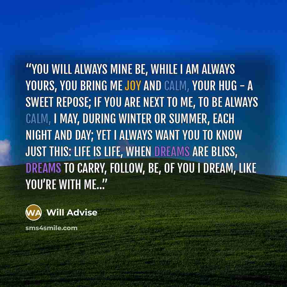 “You will always mine be, while I am always yours, you bring me joy and calm, your hug - a sweet repose; if you are next to me, to be always calm, I may, during winter or summer, each night and day; yet I always want you to know just this: life is life, when dreams are bliss, dreams to carry…” quote by Will Advise