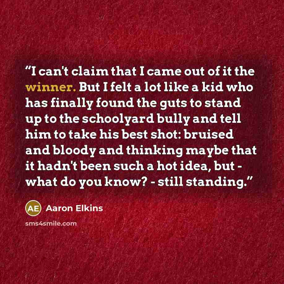 “I can't claim that I came out of it the winner. But I felt a lot like a kid who has finally found the guts to stand up to the schoolyard bully and tell him to take his best shot: bruised and bloody and thinking maybe that it hadn't been such a hot idea, but - what do you know? - still standing.” quote by Aaron Elkins