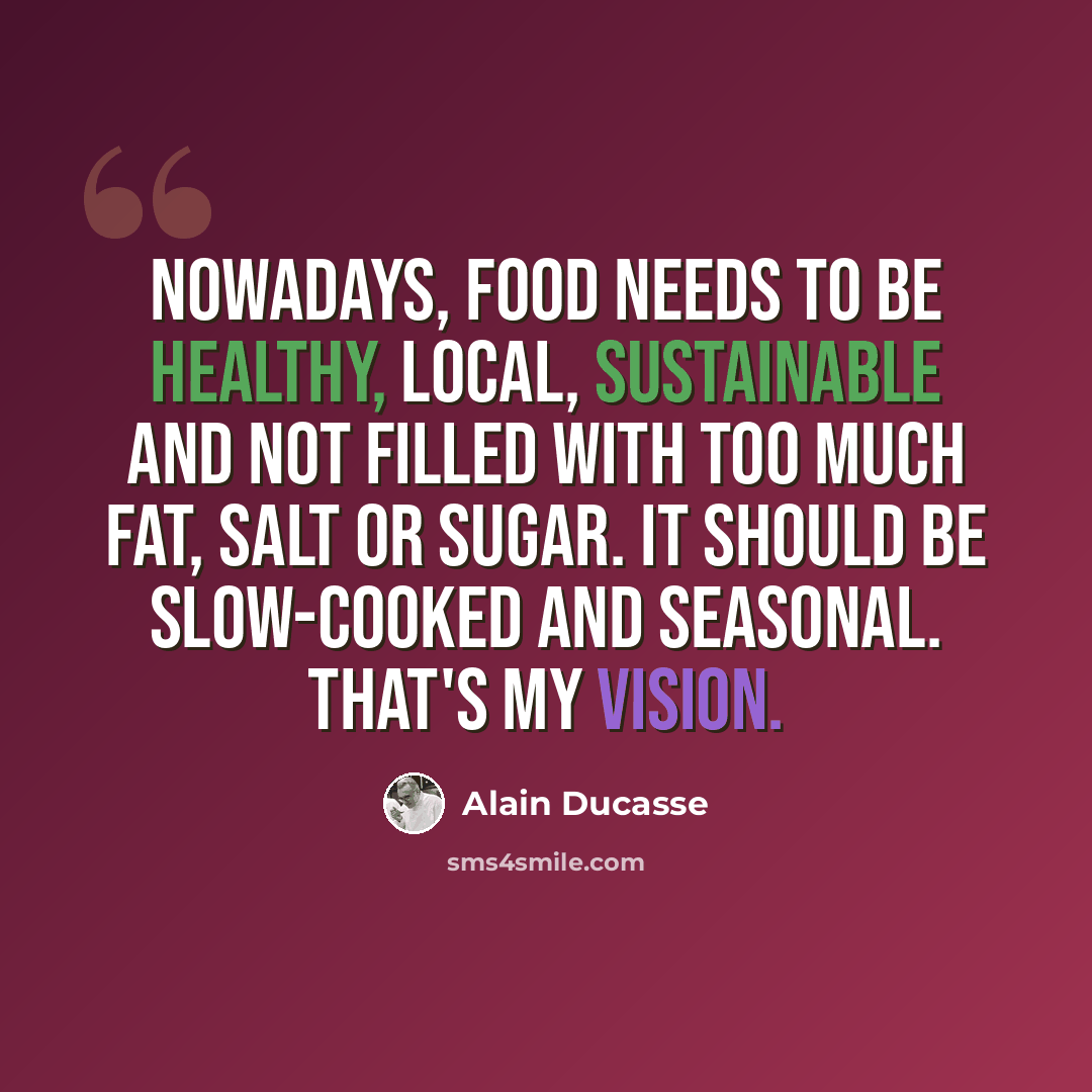 “Nowadays, food needs to be healthy, local, sustainable and not filled with too much fat, salt or sugar. It should be slow-cooked and seasonal. That's my vision.” quote by Alain Ducasse