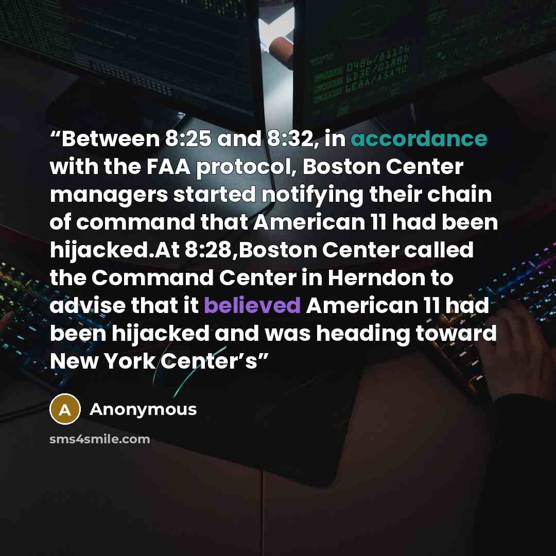 “Between 8:25 and 8:32, in accordance with the FAA protocol, Boston Center managers started notifying their chain of command that American 11 had been hijacked.At 8:28,Boston Center called the Command Center in Herndon to advise that it believed American 11 had been hijacked and was heading toward…” quote by Anonymous