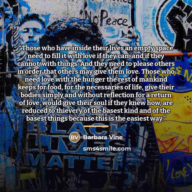 “Those who have inside their lives an empty space need to fill it with love if they can, and if they cannot, with things. And they need to please others in order that others may give them love. Those who need love with the hunger the rest of mankind keeps for food, for the necessaries of life, give…” quote by Barbara Vine