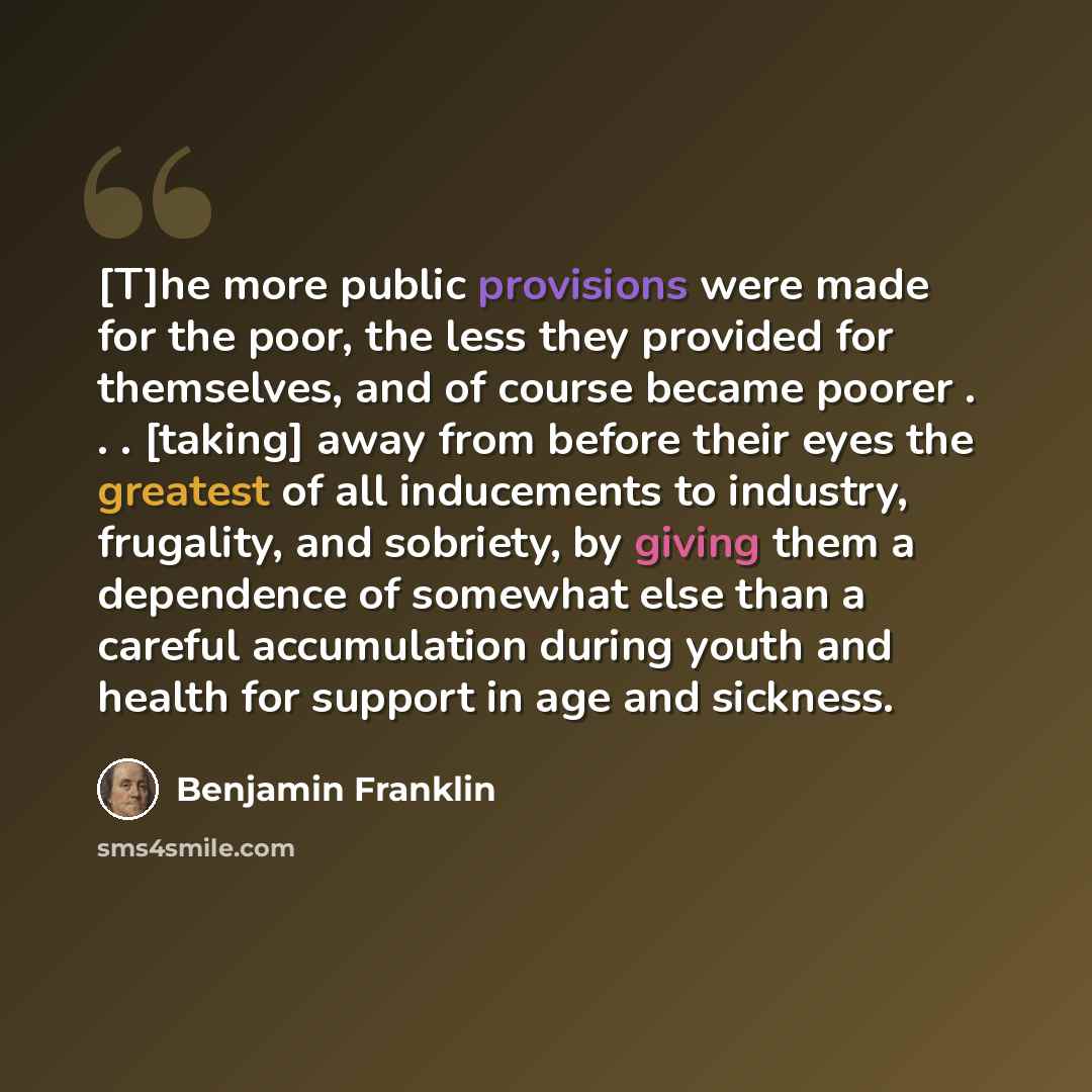 “[T]he more public provisions were made for the poor, the less they provided for themselves, and of course became poorer . . . [taking] away from before their eyes the greatest of all inducements to industry, frugality, and sobriety, by giving them a dependence of somewhat else than a careful…” quote by Benjamin Franklin