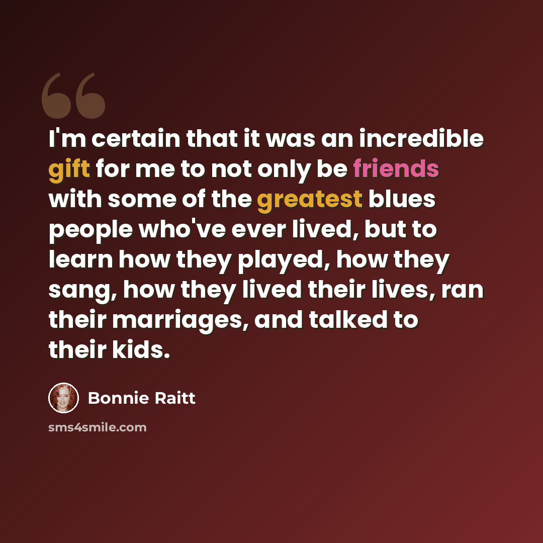 “I'm certain that it was an incredible gift for me to not only be friends with some of the greatest blues people who've ever lived, but to learn how they played, how they sang, how they lived their lives, ran their marriages, and talked to their kids.” quote by Bonnie Raitt