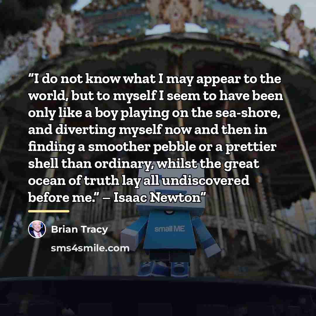 “I do not know what I may appear to the world, but to myself I seem to have been only like a boy playing on the sea-shore, and diverting myself now and then in finding a smoother pebble or a prettier shell than ordinary, whilst the great ocean of truth lay all undiscovered before me.” – Isaac Newton” quote by Brian Tracy