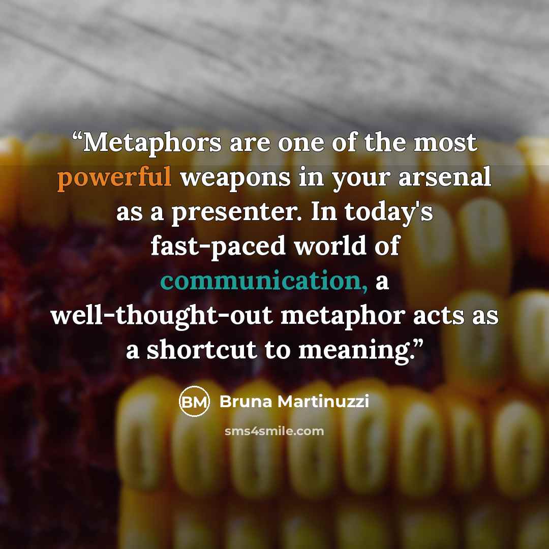 “Metaphors are one of the most powerful weapons in your arsenal as a presenter. In today's fast-paced world of communication, a well-thought-out metaphor acts as a shortcut to meaning.” quote by Bruna Martinuzzi